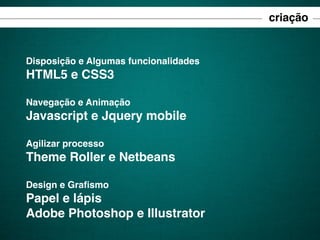 criação

Disposição e Algumas funcionalidades

HTML5 e CSS3
Navegação e Animação

Javascript e Jquery mobile
Agilizar processo

Theme Roller e Netbeans
Design e Graﬁsmo

Papel e lápis
Adobe Photoshop e Illustrator

 