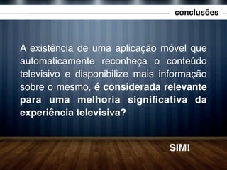 conclusões

A existência de uma aplicação móvel que
automaticamente reconheça o conteúdo
televisivo e disponibilize mais informação
sobre o mesmo, é considerada relevante
para uma melhoria signiﬁcativa da
experiência televisiva?

SIM!

 