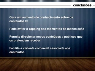 conclusões

Gera um aumento de conhecimento sobre os
conteúdos tv
Pode evitar o zapping nos momentos de menos ação
Permite direcionar novos conteúdos a públicos que
os pretendem receber
Facilita a vertente comercial associada aos
conteúdos

 