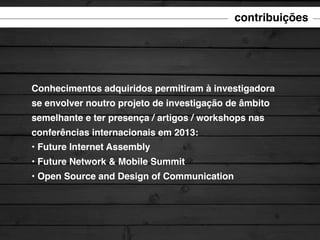 contribuições

Conhecimentos adquiridos permitiram à investigadora
se envolver noutro projeto de investigação de âmbito
semelhante e ter presença / artigos / workshops nas
conferências internacionais em 2013:
• Future Internet Assembly
• Future Network & Mobile Summit
• Open Source and Design of Communication

 
