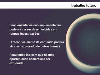 trabalho futuro

Funcionalidades não implementadas
podem vir a ser desenvolvidas em
futuras investigações
O reconhecimento de conteúdo poderá
vir a ser explorado de outras formas
Resultados indicam que há uma
oportunidade comercial a ser
explorada

 
