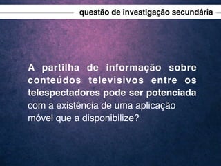 questão de investigação secundária

A partilha de informação sobre
conteúdos televisivos entre os
telespectadores pode ser potenciada
com a existência de uma aplicação
móvel que a disponibilize?

 
