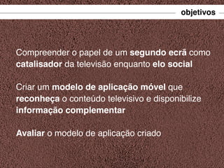 objetivos

Compreender o papel de um segundo ecrã como
catalisador da televisão enquanto elo social
Criar um modelo de aplicação móvel que
reconheça o conteúdo televisivo e disponibilize
informação complementar
Avaliar o modelo de aplicação criado

 