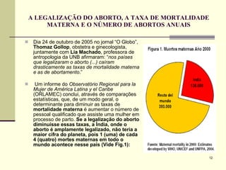 A LEGALIZAÇÃO DO ABORTO, A TAXA DE MORTALIDADE MATERNA E O NÚMERO DE ABORTOS ANUAIS Dia 24 de outubro de 2005 no jornal “O Globo”,  Thomaz Gollop , obstetra e ginecologista, juntamente com  Lia Machado , professora de antropologia da UNB afirmaram: “ nos países que legalizaram o aborto (...) caíram drasticamente as taxas de mortalidade materna e as de abortamento .” Um informe do  Observatório Regional para la Mujer de América Latina y el Caribe  (ORLAMEC) conclui, através de comparações estatísticas, que, de um modo geral, o determinante para diminuir as taxas de  mortalidade materna  é aumentar o número de pessoal qualificado que assiste uma mulher em processo de parto.  Se a legalização do aborto diminuísse essas taxas, a Índia, onde o aborto é amplamente legalizado, não teria a maior cifra do planeta, pois 1 (uma) de cada 4 (quatro) mortes maternas em todo o mundo acontece nesse país (Vide Fig.1): 
