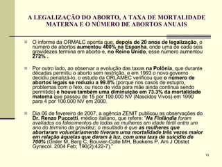 A LEGALIZAÇÃO DO ABORTO, A TAXA DE MORTALIDADE MATERNA E O NÚMERO DE ABORTOS ANUAIS O informe da ORMALC aponta que,  depois de 20 anos de legalização , o número de abortos  aumentou   400% na Espanha , onde uma de cada seis gravidezes termina em aborto e,  no Reino Unido , esse número aumentou  272% . Por outro lado, ao observar a evolução das taxas  na Polônia , que durante décadas permitiu o aborto sem restrição, e em 1993 o novo governo decidiu penalizá-lo, o estudo da ORLAMEC verificou que  o número de abortos legais se reduziu a 99.8%  (porque nos casos de estupro, problemas com o feto, ou risco de vida para mãe ainda continua sendo permitido)  e houve também uma diminuição em 73.3% da mortalidade materna  que passou de 15 por 100.000 NV (Nascidos Vivos) em 1990 para 4 por 100.000 NV em 2000.  Dia 06 de fevereiro de 2007, a agência ZENIT publicou as observações do  Dr. Renzo Puccetti , médico italiano, que refere: “ Na Finlândia  foram avaliados os falecimentos de todas as mulheres em idade fértil entre um   ano do término da gravidez; o resultado é   que  as mulheres que abortaram voluntariamente tiveram uma mortalidade três vezes maior em relação àquelas que deram à luz, com uma taxa de suicídio de 700%   (Gisler M, Berg C, Bouvier-Colle MH, Buekens P. Am J Obstet Gynecol. 2004 Feb; 190(2):422-7).”  