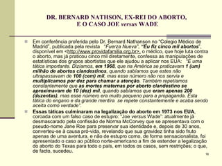 DR. BERNARD NATHSON, EX-REI DO ABORTO,  E O CASO JOE  versus  WADE Em conferência proferida pelo Dr. Bernard Nathanson no “Colegio Médico de Madrid”, publicada pela revista  “ Fuerza Nueva” ,  “Eu fiz cinco mil abortos ”, disponível em < http://www.providafamilia.org.br>,  o médico, que hoje luta contra o aborto, mas já praticou cinco mil diretamente, confessa as manipulações de estatísticas dos grupos abortistas que ele ajudou a aplicar nos EUA:   “É uma tática importante. Dizíamos,  em 1968 , que na América se praticavam  1 (um) milhão de abortos clandestinos , quando sabíamos que estes não ultrapassavam de  100 (cem) mil , mas esse número não nos servia e  multiplicamos por dez para chamar a atenção . Também repetíamos constantemente que  as mortes maternas por aborto clandestino se aproximavam de 10 (dez) mil , quando sabíamos que  eram apenas 200 (duzentas) , mas esse número era muito pequeno para a propaganda. Esta tática do engano e da grande mentira  se repete constantemente e acaba sendo aceita como verdade”.   Essas táticas culminaram na legalização do aborto em 1973   nos EUA , coroada com um falso caso de estupro: “Joe  versus  Wade”: atualmente já desmascarado pela confissão de Norma McCorvey que se apresentava com o pseudo-nome Jane Roe para preservar sua identidade e, depois de 30 anos, converteu-se à causa pró-vida, revelando que sua gravidez tinha sido fruto apenas de uma aventura, e não de estupro como, de forma sensacionalista, foi apresentado o caso ao público norte-americano a fim de estender a legalização do aborto do Texas para todo o país, em todos os casos, sem restrições; o que, de facto, sucedeu.  
