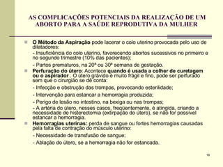 AS COMPLICAÇÕES POTENCIAIS DA REALIZAÇÃO DE UM ABORTO PARA A SAÚDE REPRODUTIVA DA MULHER  O Método da Aspiração  pode lacerar o colo uterino provocada pelo uso de dilatadores: - Insuficiência do colo uterino, favorecendo abortos sucessivos no primeiro e no segundo trimestre (10% das pacientes); - Partos prematuros, na 20ª ou 30ª semana de gestação.  Perfuração do útero : Acontece  quando é usada a colher de curetagem ou o aspirador  . O útero grávido é muito frágil e fino, pode ser perfurado sem que o cirurgião se dê conta:  - Infecção e obstrução das trompas, provocando esterilidade; - Intervenção para estancar a hemorragia produzida; - Perigo de lesão no intestino, na bexiga ou nas trompas; - A artéria do útero, nesses casos, freqüentemente, é atingida, criando a necessidade de histerectomia (extirpação do útero), se não for possível estancar a hemorragia.  Hemorragias uterinas:  perda de sangue ou fortes hemorragias causadas pela falta de contração do músculo uterino:  - Necessidade de transfusão de sangue; - Ablação do útero, se a hemorragia não for estancada.  