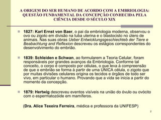 A ORIGEM DO SER HUMANO DE ACORDO COM A EMBRIOLOGIA: QUESTÃO FUNDAMENTAL DA CONCEPÇÃO CONHECIDA PELA CIÊNCIA DESDE O SÉCULO XIX 1827:   Karl Ernst von Baer , o pai da embriologia moderna, observou o ovo ou zigoto em divisão na tuba uterina e o blastocisto no útero de animais. Nas suas obras  Ueber Entwicklungsgeschiechteb der Tiere e Beabachtung and Reflexion  descreveu os estágios correspondentes do desenvolvimento do embrião. 1839: Schleiden e Schwan , ao formularem a Teoria Celular, foram responsáveis por grandes avanços da Embriologia. Conforme tal conceito, o corpo é composto por células, o que leva à compreensão de que o embrião se forma à partir de uma ÚNICA célula, o zigoto que por muitas divisões celulares origina os tecidos e órgãos de todo ser vivo, em particular o humano. Provando que a vida se inicia a partir do momento da concepção. 1879: Hertwig  descreveu eventos visíveis na união do óvulo ou ovócito com o espermatozóide em mamíferos. ( Dra. Alice Texeira Ferreira , médica e professora da UNIFESP) 