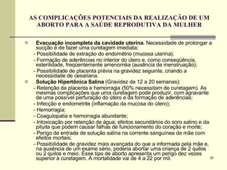 AS COMPLICAÇÕES POTENCIAIS DA REALIZAÇÃO DE UM ABORTO PARA A SAÚDE REPRODUTIVA DA MULHER Evacuação incompleta da cavidade uterina . Necessidade de prolongar a sucção e de fazer uma curetagem imediata; - Possibilidade de extração do endométrio (mucosa uterina); - Formação de aderências no interior do útero e, como conseqüência, esterilidade, freqüentemente amenorréia (ausência de menstruação); - Possibilidade de placenta prévia na gravidez seguinte, criando a necessidade de cesariana.  Solução Hipertônica Salina  (Gravidez de 12 a 20 semanas): - Retenção da placenta e hemorragia (50% necessitam de curetagem). As mesmas complicações que uma curetagem pode produzir, com agravante de uma possível perfuração do útero e da formação de aderências; - Infecção e endometrite (inflamação da mucosa do útero); - Hemorragia;  - Coagulopatia e hemorragia abundante;  - Intoxicação por retenção de água; efeitos secundários do soro salino e da pituita que podem causar falhas de funcionamento do coração e morte;  - Perigo de entrada de solução salina na corrente sanguínea da mãe com efeitos mortais;  - Possibilidade de gravidez mais avançada do que a informada pela mãe e, na ausência de um exame sério, poderia abortar uma criança de 2 quilos ou 2 quilos e meio. Esse tipo de aborto apresenta um perigo dez vezes superior à curetagem. A mortalidade vai de 4 a 22 por mil.  