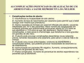 AS COMPLICAÇÕES POTENCIAIS DA REALIZAÇÃO DE UM ABORTO PARA A SAÚDE REPRODUTIVA DA MULHER Complicações tardias do aborto: 1   -  Insuficiência ou incapacidade do colo uterino; 2   -  Aumento da taxa de nascimentos por cesariana (para permitir que o bebê consiga viver mesmo que prematuro); 3 -  Danos causados às trompas por possível infecção pós-aborto, causando infertilidade (em 18 % das pacientes). Maior número de complicações em mulheres grávidas que anteriormente provocaram aborto (67,5% entre as que abortaram e 13,4 entre as que não abortaram). Dentre todas as complicações, a mais grave é a hemorragia, que transforma a nova gravidez em gravidez de alto risco; 4  - O aborto pode provocar complicações placentárias novas (placenta prévia), tornando necessária uma cesariana, para salvar a vida da mãe e da criança; 5 -  O aborto criou novas enfermidades: síndrome de ASHERMAN e complicações tardias, que poderão provocar necessidade de cesariana ou de histerectomia; 6 -  Isoimunização em pacientes Rh negativo. Aumento, conseqüentemente, do número de gravidez de alto risco; 7   -  Partos complicados. Aumento do percentual de abortos espontâneos nas pacientes que já abortaram.  