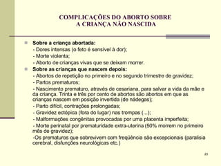 COMPLICAÇÕES DO ABORTO SOBRE  A CRIANÇA NÃO NASCIDA Sobre a criança abortada: - Dores intensas (o feto é sensível à dor); - Morte violenta; - Aborto de crianças vivas que se deixam morrer. Sobre as crianças que nascem depois:   - Abortos de repetição no primeiro e no segundo trimestre de gravidez; - Partos prematuros; - Nascimento prematuro, através de cesariana, para salvar a vida da mãe e da criança. Trinta e três por cento de abortos são abortos em que as crianças nascem em posição invertida (de nádegas); - Parto difícil, contrações prolongadas; - Gravidez ectópica (fora do lugar) nas trompas (...); - Malformações congênitas provocadas por uma placenta imperfeita; - Morte perinatal por prematuridade extra-uterina (50% morrem no primeiro mês de gravidez); -Os prematuros que sobrevivem com freqüência são excepcionais (paralisia cerebral, disfunções neurológicas etc.)  