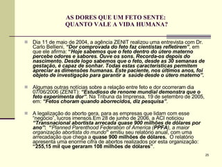 AS DORES QUE UM FETO SENTE:  QUANTO VALE A VIDA HUMANA? Dia 11 de maio de 2004, a agência ZENIT realizou uma entrevista com Dr. Carlo Bellieni,  “Dor comprovada do feto faz cientistas refletirem” , em que ele afirma:  “ Hoje sabemos que o feto dentro do útero materno percebe odores e sabores. Ouve os sons. Recorda-os depois do nascimento. Desde logo sabemos que o feto, desde as 30 semanas de gestação, é capaz de sonhar. Todas estas características permitem apreciar as dimensões humanas. Este paciente, nos últimos anos, foi objeto de investigação para garantir a  saúde desde o útero materno”. Algumas outras notícias sobre a relação entre feto e dor ocorreram dia 07/06/2006 (ZENIT):  “Estudioso de renome mundial demonstra que o feto experimenta dor” . Na Tribuna da Imprensa, 19 de setembro de 2005, em:  “Fetos choram quando aborrecidos, diz pesquisa” . A legalização do aborto gera, para as empresas que lidam com esse “negócio”, lucros imensos.Em 28 de junho de 2006, a ACI noticiou  “Transnacional abortista arrecada quase 900 milhões de dólares por ano” :  “ Planned Parenthood Federation of America   ( PPFA ), a maior organização abortista do mundo ”  emitiu seu relatório anual, com uma   arrecadação que chega a  quase 900 milhões de dólares.  O relatório  apresenta uma enorme cifra de abortos realizados por esta organização:  “255,15 mil que geraram 108 milhões de dólares” .  