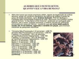 AS DORES QUE UM FETO SENTE:  QUANTO VALE A VIDA HUMANA? Além dos lucros que essas empresas obtêm, depois da legalização da prática abortiva, existe um comércio clandestino de tráficos de órgãos e partes do corpo de bebês abortados, como  Andrew Goliszek , PhD em Biologia e Fisiologia pela Universidade Estadual do Utah, denunciou nos Estados Unidos através do livro: “ In the Name of the Science” , publicado em português pela Ediouro, sob o nome “ Cobaias Humanas: a historia secreta do sofrimento provocado em nome da Ciência” , revelando que  um único bebê poderia render até 14 mil dólares, separado e vendido em peças , para diversas indústrias de pesquisas científicas: “ Amostra Não-Processada (> 8 semanas) - US$ 70 Amostra Não-Processada (< 8 semanas) - US$ 50 Fígados (< 8 semanas) - 30% de desconto,  se significativamente fragmentados - US$ 150 Fígados (> 8 semanas) - 30% de desconto,  se significativamente fragmentados - US$ 125 Baços (< 8 semanas) - US$ 75 Baços (> 8 semanas) - US$ 50 Pâncreas (< 8 semanas) - US$ 100 Pâncreas (> 8 semanas) - US$ 75 Timo (< 8 semanas) - US$ 100 Timo (> 8 semanas) - US$ 75 Intestinos e Mesentérios - US$ 50 Mesentério (< 8 semanas) - US$ 125 Mesentério (> 8 semanas) - US$ 100 (continua) 