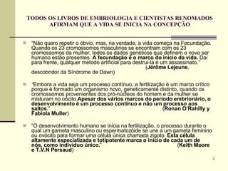 TODOS OS LIVROS DE EMBRIOLOGIA E CIENTISTAS RENOMADOS AFIRMAM QUE A VIDA SE INICIA NA CONCEPÇÃO “ Não quero repetir o óbvio, mas, na verdade, a vida começa na Fecundação. Quando os 23 cromossomos masculinos se encontram com os 23 cromossomos da mulher, todos os dados genéticos que definem o novo ser humano estão presentes.  A fecundação é o marco do início da vida.  Daí para frente, qualquer método artificial para destrui-la é um assassinato.”  ( Jérôme Lejeune , descobridor da Síndrome de Dawn) “ Embora a vida seja um processo contínuo, a fertilização é um marco crítico porque é formado um organismo novo, geneticamente distinto, quando os cromossomos provenientes dos pró-núcleos do homem e da mulher se misturam no oócito. Apesar dos vários marcos do período embrionário, o desenvolvimento é um processo contínuo e não um processo aos saltos .”  ( Ronan O’Rahilly y Fabiola Muller ) “ O desenvolvimento humano se inicia na fertilização, o processo durante o qual um gameta masculino ou espermatozóide se une a um gameta feminino ou ovócito para formar uma célula única chamada zigoto.  Esta célula altamente especializada e totipotente marca o início de cada um de nós, como indivíduo único. ”  ( Keith Moore e T.V.N Persaud )  