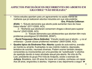 ASPECTOS PSICOLÓGICOS DECORRENTES DO ABORTO EM GRAVIDEZ “NÃO DESEJADA” Vários estudos apontam para um agravamento na saúde mental de mulheres que já realizaram abortos induzidos em sua vida pretérita:  - Dra. Priscila Colleman (EUA) : 1 -“Estudo demonstra que aborto pode aumentar risco de maus tratos infantis” (07/11/2005, ACI);  2 - “Mulheres que abortaram consomem drogas e álcool para superar trauma” (25/01/2006, ACI);  3 - “Estudo demonstra que adolescentes que abortam têm mais problemas psicológicos”(01/09/2006, ZENIT). –  David Fergusson (Nova Zelândia) : “ Estudio revela que el aborto – y no el embarazo – puede causar problemas mentales ” (06/01/2006, ACI). Quadro típico da Síndrome Pós- Aborto:  queda de auto-estima, aversão ao marido ou amante, frustrações no seu instinto materno, depressão, tentativa de suicídio, neuroses diversas. Podem ocorrer também desejos conscientes ou inconscientes por uma gravidez de “substituição” e abortos de repetição devido à maior atividade sexual pós-aborto. No sítio do Pe. Lodi, presidente do grupo Pró-Vida de Anápolis, existe o exemplo de  Juliana . Brasileira, com 25 anos foi morar em Londres, conheceu um rapaz. Aos 26 anos, engravidou e abortou. Vejamos o seu depoimento a seguir - ► 
