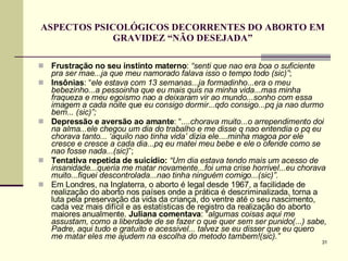 ASPECTOS PSICOLÓGICOS DECORRENTES DO ABORTO EM GRAVIDEZ “NÃO DESEJADA” Frustração no seu instinto materno :  “senti que nao era boa o suficiente pra ser mae...ja que meu namorado falava isso o tempo todo (sic)” ;  Insônias : “ ele estava com 13 semanas...ja formadinho...era o meu bebezinho...a pessoinha que eu mais quis na minha vida...mas minha fraqueza e meu egoismo nao a deixaram vir ao mundo...sonho com essa imagem a cada noite que eu consigo dormir...qdo consigo...pq ja nao durmo bem... (sic)”;   Depressão e   aversão ao amante : “ ....chorava muito...o arrependimento doi na alma...ele chegou um dia do trabalho e me disse q nao entendia o pq eu chorava tanto... ‘aquilo nao tinha vida’ dizia ele....minha magoa por ele cresce e cresce a cada dia...pq eu matei meu bebe e ele o ofende como se nao fosse nada...(sic) ”; Tentativa repetida de suicídio:   “Um dia estava tendo mais um acesso de insanidade...queria me matar novamente...foi uma crise horrivel...eu chorava muito...fiquei descontrolada...nao tinha ninguém comigo...(sic)”.   Em Londres, na Inglaterra, o aborto é legal desde 1967, a facilidade de realização do aborto nos países onde a prática é descriminalizada, torna a luta pela preservação da vida da criança, do ventre até o seu nascimento, cada vez mais difícil e as estatísticas de registro da realização do aborto maiores anualmente.  Juliana comentava : “ algumas coisas aqui me assustam, como a liberdade de se fazer o que quer sem ser punido(...) sabe, Padre, aqui tudo e gratuito e acessivel... talvez se eu disser que eu quero me matar eles me ajudem na escolha do metodo tambem!(sic).”   