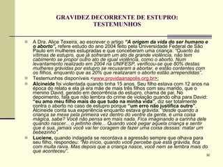 GRAVIDEZ DECORRENTE DE ESTUPRO: TESTEMUNHOS A Dra. Alice Texeira, ao escrever o artigo  “A origem da vida do ser humano e o aborto”,  refere estudo do ano 2004 feito pela Universidade Federal de São Paulo em mulheres estupradas e que conceberam uma criança:  “Quanto às vítimas de estupro, que já sofreram um ato de grande violência, não tem cabimento se propor outro ato de igual violência, como o aborto. Num levantamento realizado em 2004 na UNIFESP, verificou-se que 80% destas mulheres grávidas por estupro se recusaram a abortar, e estão contentes com os filhos, enquanto que as 20% que realizaram o aborto estão arrependidas” .  Testemunhos disponíveis < www. providaanapolis .org. br >: Alcineide  foi violentada quando tinha 15 anos. Seu filho estava com 12 anos na época do relato e ela já era mãe de mais três filhos com seu marido, que o menino David, gerado em decorrência do estupro, chama de pai. No depoimento, fala que não lembra do crime de violação quando olha para David:  “eu amo meu filho mais do que tudo na minha vida” , diz ser totalmente contra o aborto no caso de estupro porque  “um erro não justifica outro” . Alcineide conta sua experiência enquanto estava grávida:  “desde quando a criança se mexe pela primeira vez dentro do ventre da gente, é uma coisa mágica, sabe? Você não pensa em mais nada. Fica imaginando a carinha dele quando nascer... o jeitinho dele... Quando você pegar aquela criança e sentir que é sua, jamais você vai ter coragem de fazer uma coisa dessas: matar um bebezinho”.   Luciene,  quando indagada se recordava a agressão sempre que olhava para seu filho, respondeu:  “No início, quando você percebe que está grávida, fica com muita raiva. Mas depois que a criança nasce, você nem se lembra mais do que aconteceu”. 