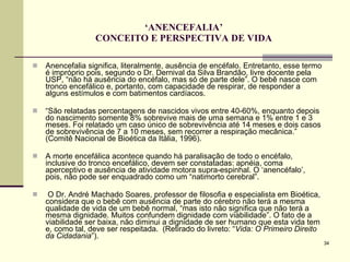 ‘ ANENCEFALIA’ CONCEITO E PERSPECTIVA DE VIDA Anencefalia significa, literalmente, ausência de encéfalo. Entretanto, esse termo é impróprio pois, segundo o Dr. Dernival da Silva Brandão, livre docente pela USP, “não há ausência do encéfalo, mas só de parte dele”. O bebê nasce com tronco encefálico e, portanto, com capacidade de respirar, de responder a alguns estímulos e com batimentos cardíacos. “ São relatadas percentagens de nascidos vivos entre 40-60%, enquanto depois do nascimento somente 8% sobrevive mais de uma semana e 1% entre 1 e 3 meses. Foi relatado um caso único de sobrevivência até 14 meses e dois casos de sobrevivência de 7 a 10 meses, sem recorrer a respiração mecânica.” (Comitê Nacional de Bioética da Itália, 1996). A morte encefálica acontece quando há paralisação de todo o encéfalo, inclusive do tronco encefálico, devem ser constatadas: apnéia, coma aperceptivo e ausência de atividade motora supra-espinhal. O ‘anencéfalo’, pois, não pode ser enquadrado como um “natimorto cerebral”.  O Dr. André Machado Soares, professor de filosofia e especialista em Bioética, considera que o bebê com ausência de parte do cérebro não terá a mesma qualidade de vida de um bebê normal, “mas isto não significa que não terá a mesma dignidade. Muitos confundem dignidade com viabilidade”. O fato de a viabilidade ser baixa, não diminui a dignidade de ser humano que esta vida tem e, como tal, deve ser respeitada.  (Retirado do livreto: “ Vida: O Primeiro Direito da Cidadania ”). 
