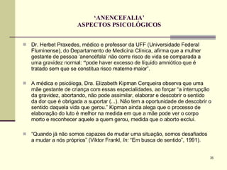 ‘ ANENCEFALIA’ ASPECTOS PSICOLÓGICOS Dr. Herbet Praxedes, médico e professor da UFF (Universidade Federal Fluminense), do Departamento de Medicina Clínica, afirma que a mulher gestante de pessoa ‘anencéfala’ não corre risco de vida se comparada a uma gravidez normal:  “ pode haver excesso de líquido amniótico que é tratado sem que se constitua risco materno maior”. A médica e psicóloga, Dra. Elizabeth Kipman Cerqueira observa que uma mãe gestante de criança com essas especialidades, ao forçar “a interrupção da gravidez, abortando, não pode assimilar, elaborar e descobrir o sentido da dor que é obrigada a suportar (...). Não tem a oportunidade de descobrir o sentido daquela vida que gerou.” Kipman ainda alega que o processo de elaboração do luto é melhor na medida em que a mãe pode ver o corpo morto e reconhecer aquele a quem gerou, medida que o aborto exclui.  “ Quando já não somos capazes de mudar uma situação, somos desafiados a mudar a nós próprios” (Viktor Frankl,  In:  “Em busca de sentido”, 1991). 