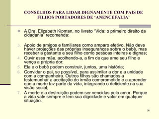 CONSELHOS PARA LIDAR DIGNAMENTE COM PAIS DE FILHOS PORTADORES DE ‘ANENCEFALIA’ A Dra. Elizabeth Kipman, no livreto “Vida: o primeiro direito da cidadania” recomenda: Apoio de amigos e familiares como amparo efetivo. Não deve haver projeções das próprias inseguranças sobre o bebê, mas receber a gestante e seu filho como pessoas inteiras e dignas;  Ouvir essa mãe, acolhendo-a, a fim de que ame seu filho e vença a própria dor; Ela e o bebê podem construir, juntos, uma história; Convidar o pai, se possível, para assimilar a dor e a unidade com a companheira. Outros filhos são chamados a testemunhar a aceitação do irmão comprometido e a aprender que a morte faz parte da vida, integrando o deficiente na sua visão social; A morte e a destruição podem ser vencidas pelo amor. Porque a vida vale sempre e tem sua dignidade e valor em qualquer situação. 