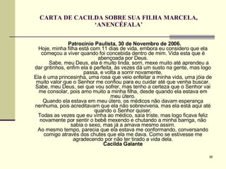 CARTA DE CACILDA SOBRE SUA FILHA MARCELA, ‘ANENCÉFALA’ Patrocínio Paulista, 30 de Novembro de 2006. Hoje, minha filha está com 11 dias de vida, embora eu considero que ela começou a viver quando foi concebida dentro de mim. Vida esta que é abençoada por Deus.   Sabe, meu Deus, ela é muito linda, sorri, mexe muito até aprendeu a dar gritinhos, enfim ela é perfeita, às vezes dá um susto na gente, mas logo passa, e volta a sorrir novamente. Ela é uma princesinha, uma rosa que veio enfeitar a minha vida, uma jóia de muito valor que o Senhor me confiou para eu cuidar até que venha buscar. Sabe, meu Deus, sei que vou sofrer, mas tenho a certeza que o Senhor vai me consolar, pois amo muito a minha filha, desde quando ela estava em meu útero. Quando ela estava em meu útero, os médicos não davam esperança nenhuma, pois acreditavam que ela não sobreviveria, mas ela está aqui até quando o Senhor quiser. Todas as vezes que eu vinha ao médico, saía triste, mas logo ficava feliz novamente por sentir o bebê mexendo e chutando a minha barriga, não sabia o sexo, mas já a amava mesmo assim. Ao mesmo tempo, parecia que ela estava me conformando, conversando comigo através dos chutes que ela me dava. Como se estivesse me agradecendo por não ter tirado a vida dela. Cacilda Galante 