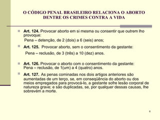 O CÓDIGO PENAL BRASILEIRO RELACIONA O ABORTO DENTRE OS CRIMES CONTRA A VIDA Art. 124.  Provocar aborto em si mesma ou consentir que outrem lho provoque:  Pena – detenção, de 2 (dois) a 6 (seis) anos; Art. 125.  Provocar aborto, sem o consentimento da gestante:   Pena – reclusão, de 3 (três) a 10 (dez) anos.  Art. 126.  Provocar o aborto com o consentimento da gestante:  Pena – reclusão, de 1(um) a 4 (quatro) anos. Art. 127.   As penas cominadas nos dois artigos anteriores são aumentadas de um terço, se, em conseqüência do aborto ou dos meios empregados para provocá-lo, a gestante sofre lesão corporal de natureza grave; e são duplicadas, se, por qualquer dessas causas, lhe sobrevém a morte. 