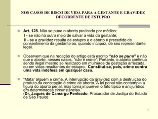 NOS CASOS DE RISCO DE VIDA PARA A GESTANTE E GRAVIDEZ DECORRENTE DE ESTUPRO Art. 128.  Não se pune o aborto praticado por médico: I - se não há outro meio de salvar a vida da gestante;  II - se a gravidez resulta de estupro e o aborto é precedido de consentimento da gestante ou, quando incapaz, de seu representante legal. Observem que na redação do artigo está escrito  “não se pune”  e não que o aborto, nesses casos,  “não é crime” . Portanto, o aborto continua sendo ilegal mesmo se realizado em mulheres de gestação arriscada, ou em vidas resultantes de estupro.  Constitui-se, pois, crime contra uma vida indefesa em qualquer caso. “ Matar alguém é crime. A interrupção da gravidez com a destruição do produto da concepção é crime de aborto. A lei penal não contempla a figura do aborto penal, mas torna impunível o fato típico e antijurídico em determinadas circunstâncias.”   ( Dr. Jaques de Camargo Penteado , Procurador de Justiça do Estado de São Paulo) 