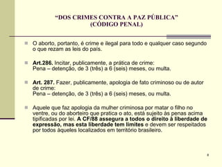 “ DOS CRIMES CONTRA A PAZ PÚBLICA” (CÓDIGO PENAL) O aborto, portanto, é crime e ilegal para todo e qualquer caso segundo o que rezam as leis do país.  Art.286.  Incitar, publicamente, a prática de crime:  Pena – detenção, de 3 (três) a 6 (seis) meses, ou multa.  Art. 287.  Fazer, publicamente, apologia de fato criminoso ou de autor de crime:  Pena – detenção, de 3 (três) a 6 (seis) meses, ou multa. Aquele que faz apologia da mulher criminosa por matar o filho no ventre, ou do aborteiro que pratica o ato, está sujeito às penas acima tipificadas por lei.  A CF/88 assegura a todos o direito à liberdade de expressão, mas esta liberdade tem limites  e devem ser respeitados por todos àqueles localizados em território brasileiro. 