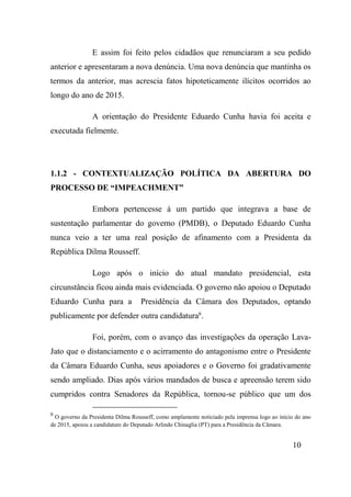 10
E assim foi feito pelos cidadãos que renunciaram a seu pedido
anterior e apresentaram a nova denúncia. Uma nova denúncia que mantinha os
termos da anterior, mas acrescia fatos hipoteticamente ilícitos ocorridos ao
longo do ano de 2015.
A orientação do Presidente Eduardo Cunha havia foi aceita e
executada fielmente.
1.1.2 - CONTEXTUALIZAÇÃO POLÍTICA DA ABERTURA DO
PROCESSO DE “IMPEACHMENT”
Embora pertencesse à um partido que integrava a base de
sustentação parlamentar do governo (PMDB), o Deputado Eduardo Cunha
nunca veio a ter uma real posição de afinamento com a Presidenta da
República Dilma Rousseff.
Logo após o início do atual mandato presidencial, esta
circunstância ficou ainda mais evidenciada. O governo não apoiou o Deputado
Eduardo Cunha para a Presidência da Câmara dos Deputados, optando
publicamente por defender outra candidatura6
.
Foi, porém, com o avanço das investigações da operação Lava-
Jato que o distanciamento e o acirramento do antagonismo entre o Presidente
da Câmara Eduardo Cunha, seus apoiadores e o Governo foi gradativamente
sendo ampliado. Dias após vários mandados de busca e apreensão terem sido
cumpridos contra Senadores da República, tornou-se público que um dos
6
O governo da Presidenta Dilma Rousseff, como amplamente noticiado pela imprensa logo ao início do ano
de 2015, apoiou a candidature do Deputado Arlindo Chinaglia (PT) para a Presidência da Câmara.
 