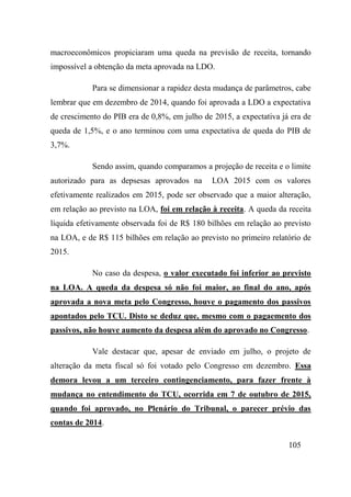 105
macroeconômicos propiciaram uma queda na previsão de receita, tornando
impossível a obtenção da meta aprovada na LDO.
Para se dimensionar a rapidez desta mudança de parâmetros, cabe
lembrar que em dezembro de 2014, quando foi aprovada a LDO a expectativa
de crescimento do PIB era de 0,8%, em julho de 2015, a expectativa já era de
queda de 1,5%, e o ano terminou com uma expectativa de queda do PIB de
3,7%.
Sendo assim, quando comparamos a projeção de receita e o limite
autorizado para as depsesas aprovados na LOA 2015 com os valores
efetivamente realizados em 2015, pode ser observado que a maior alteração,
em relação ao previsto na LOA, foi em relação à receita. A queda da receita
líquida efetivamente observada foi de R$ 180 bilhões em relação ao previsto
na LOA, e de R$ 115 bilhões em relação ao previsto no primeiro relatório de
2015.
No caso da despesa, o valor executado foi inferior ao previsto
na LOA. A queda da despesa só não foi maior, ao final do ano, após
aprovada a nova meta pelo Congresso, houve o pagamento dos passivos
apontados pelo TCU. Disto se deduz que, mesmo com o pagaemento dos
passivos, não houve aumento da despesa além do aprovado no Congresso.
Vale destacar que, apesar de enviado em julho, o projeto de
alteração da meta fiscal só foi votado pelo Congresso em dezembro. Essa
demora levou a um terceiro contingenciamento, para fazer frente à
mudança no entendimento do TCU, ocorrida em 7 de outubro de 2015,
quando foi aprovado, no Plenário do Tribunal, o parecer prévio das
contas de 2014.
 