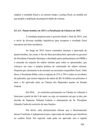 109
ampliar o resultado fiscal e, ao mesmo tempo, a justiça fiscal, na medida em
que propõe a ampliação da progressividade do sistema.
I.C.1.4 - Pautas bombas em 2015 e a Paralisação da Câmara em 2016
A estratégia proposta para o governo desde o final de 2015, com
o envio de diversas medidas legislativas para recuperar o resultado fiscal
encontrou um forte resistência.
Ao longo de 2015, houve constantes ameaças e aprovação de
pautas bombas, tais como, o fim do fator previdenciário, aprovado no governo
do Presidente Fernando Henrique e derrubado pelos parlamentares do PSDB e
a extensão do reajuste do salário mínimo para todos os aposentados, que
colocava em risco a própria política de valorização do salário mínimo.
Proposta que claramente ia de encontro ao necessário reequilíbrio fiscal. Além
disso, a Presidenta Dilma vetou o reajuste de 53% a 78% a todos os servidores
do judiciário, que teriam impactos da ordem de R$ 36 bilhões nos próximos 4
anos e foi aprovado tanto na Câmara dos Deputados quanto no Senado
Federal.
Em 2016, as comissões permanentes na Câmara só voltaram a
funcionar a partir do dia 5 de maio, ou seja, no momento em que se deu, por
decisão do Supremo Tribunal Federal, o afastamento do Sr. Presidente
Eduardo Cunha do exercício de suas funções.
Por óbvio, seria desnecessário afirmar que o funcionamento
dessas Comissões é indispensável para a aprovação de matérias que interferem
no cenário fiscal. Em especial, nada pode ser aprovado sem o regular
 