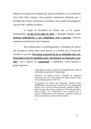 11
delatores do esquema de corrupção que atuava na Petrobrás, o ex-consultor da
Toyo Setal Júlio Camargo, havia prestado depoimento afirmando que o
Presidente da Câmara, sob ameaça de retaliação, havia pedido uma propina no
valor de US$ 5 milhões de dólares.
A reação do Presidente da Câmara não se fez esperar.
Imediatamente, no dia 15 de julho de 2015, o Deputado Eduardo Cunha
declarou publicamente o seu rompimento com o governo, conforme
amplamente noticiado por toda a imprensa.
Sem nenhum pudor ou constrangimento, o Presidente da Câmara
não escondeu as razões pelas quais passava a se alinhar com as forças de
oposição ao governo. Ele acusou o governo de ter se articulado com o Sr.
Procurador-Geral da República para “incriminá-lo na Operação Lava-
Jato”, com o objetivo de “constranger” o parlamento. Assim registrou a
grande imprensa:
“EDUARDO CUNHA ANUNCIA ROMPIMENTO COM O
GOVERNO E DIZ QUE É ‘OPOSIÇÃO’
Presidente da Câmara acusou o Planalto de orquestrar
denúncias contra ele. Nessa quinta (16), delator acusou Cunha
de ter pedido propina de US$ 5 mi.
O presidente da Câmara dos Deputados, Eduardo Cunha
(PMDB-RJ), anunciou nesta sexta-feira (17) seu rompimento
político com o governo Dilma Rousseff. Segundo Cunha, a
partir de agora ele passará a integrar as fileiras de oposição à
gestão petista. ‘Eu, formalmente, estou rompido com o
governo. Politicamente estou rompido’, enfatizou Cunha em
coletiva à imprensa no salão verde da Câmara.
(...)
 