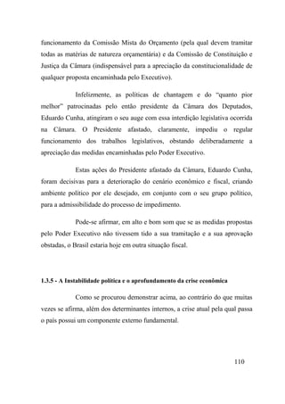 110
funcionamento da Comissão Mista do Orçamento (pela qual devem tramitar
todas as matérias de natureza orçamentária) e da Comissão de Constituição e
Justiça da Câmara (indispensável para a apreciação da constitucionalidade de
qualquer proposta encaminhada pelo Executivo).
Infelizmente, as políticas de chantagem e do “quanto pior
melhor” patrocinadas pelo então presidente da Câmara dos Deputados,
Eduardo Cunha, atingiram o seu auge com essa interdição legislativa ocorrida
na Câmara. O Presidente afastado, claramente, impediu o regular
funcionamento dos trabalhos legislativos, obstando deliberadamente a
apreciação das medidas encaminhadas pelo Poder Executivo.
Estas ações do Presidente afastado da Câmara, Eduardo Cunha,
foram decisivas para a deterioração do cenário econômico e fiscal, criando
ambiente político por ele desejado, em conjunto com o seu grupo político,
para a admissibilidade do processo de impedimento.
Pode-se afirmar, em alto e bom som que se as medidas propostas
pelo Poder Executivo não tivessem tido a sua tramitação e a sua aprovação
obstadas, o Brasil estaria hoje em outra situação fiscal.
1.3.5 - A Instabilidade política e o aprofundamento da crise econômica
Como se procurou demonstrar acima, ao contrário do que muitas
vezes se afirma, além dos determinantes internos, a crise atual pela qual passa
o país possui um componente externo fundamental.
 