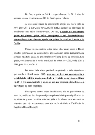 111
De fato, a partir de 2014 e, especialmente, de 2015, não foi
apenas a taxa de crescimento do PIB do Brasil que se reduziu.
A taxa anual média de crescimento global, que havia sido de
3,6% entre 2011 e 2014, caiu para 3,1% em 2015, a despeito da aceleração do
crescimento nos países desenvolvidos. Ou seja, a queda no crescimento
global foi puxada pelos países emergentes e em desenvolvimento,
mostrando-se especialmente aguda nos países da América Latina e do
Caribe.
Como em sua maioria estes países são, assim como o Brasil,
grandes exportadores de commodities, eles acabaram sendo particularmente
afetados pela forte queda no crescimento do volume global de comércio. Esta
queda, considerando-se a média anual, foi da ordem de 4,2%, entre 2011 e
2014, para 2,8% em 2015.
Por outro lado, não é possível compreender a crise econômica
que assola o Brasil desde 2015, sem que se leve em consideração a
instabilidade política aguda que, desde a reeleição da presidenta Dilma
em 2014, tem caracterizado o ambiente em que ocorrem o investimento e
a produção de bens e serviços.
Um aspecto central dessa instabilidade, não se pode deixar de
observar, reside no fato de que o objetivo primordial de parte significativa da
oposição ao governo reeleito, não tem sido o de alterar parte ou todas as
propostas por ele apresentadas, mas sim o de destituir a Presidenta da
República Dilma Rousseff.
 