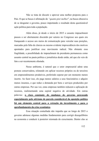 112
Não se trata de discutir e aprovar uma melhor proposta para o
País. O que se busca é afirmação do “quanto pior melhor”, na busca obsessiva
de se desgastar o governo, pouco importando o resultado desta questionável
ação política para toda a população.
Além disso, já desde o início de 2015 o assunto impeachment
passou a ser abertamente discutido por setores no Congresso aos quais era
franqueado o acesso aos meios de comunicação para veicular suas posições,
marcadas pela falta de clareza ou mesmo evidente improcedência dos motivos
apontados para justificar esse movimento radical. Não obstante essa
fragilidade, a possibilidade de impeachment da presidenta permaneceu como
assunto central na pauta política e jornalística desde então, até que ela veio de
fato a ser recentemente afastada.
Nesse ambiente, é natural que o setor empresarial adote uma
postura conservadora, relutando em aplicar recursos próprios ou de terceiros
em empreendimentos produtivos, preferindo esperar por um momento menos
incerto. Ao fazer isso, ele paga menos salários a seus funcionários e adquire
menos insumos, o que reduz a demanda por bens e serviços produzidos por
outras empresas. Por sua vez, estas empresas também reduzem a aplicação de
recursos, realimentando uma espiral negativa de atividade. Em outras
palavras: o risco constante de mudança de governo provocado
especialmente pelo ativismo de parcela considerável da oposição política
foi um elemento central para a retração do investimento e para o
aprofundamento da crise econômica.
Essa situação conturbada não impediu que ao longo de 2015 o
governo adotasse algumas medidas fundamentais para corrigir desequilíbrios
na economia e conduzir à posterior retomada do crescimento. Dentre elas se
 