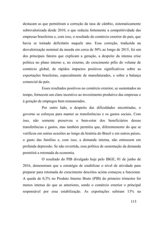 113
destacam as que permitiram a correção da taxa de câmbio, sistematicamente
sobrevalorizada desde 2010, o que reduzia fortemente a competitividade das
empresas brasileiras e, com isso, o resultado do comércio exterior do país, que
havia se tornado deficitário naquele ano. Essa correção, traduzida na
desvalorização nominal da moeda em cerca de 50% ao longo de 2015, foi um
dos principais fatores que explicam a geração, a despeito da intensa crise
política no plano interno e, no externo, do crescimento pífio do volume de
comércio global, de rápidos impactos positivos significativos sobre as
exportações brasileiras, especialmente de manufaturados, e sobre a balança
comercial do país.
Esses resultados positivos no comércio exterior, se sustentados no
tempo, fornecem um claro incentivo ao investimento produtivo das empresas e
à geração de empregos bem remunerados.
Por outro lado, a despeito das dificuldades encontradas, o
governo se esforçou para manter as transferências e os gastos sociais. Com
isso, não somente preservou o bem-estar dos beneficiários dessas
transferências e gastos, mas também permitiu que, diferentemente do que se
verificou em outras ocasiões ao longo da história do Brasil e em outros países,
o gasto das famílias e, com isso, a demanda interna, não entrassem em
profunda depressão. Se não revertida, essa política de sustentação da demanda
permitirá a retomada da economia.
O resultado do PIB divulgado hoje pelo IBGE, 01 de junho de
2016, demonstram que a estratégia de estabilizar o nível de atividade para
preparar para retomada do crescimento descritos acima começou a funcionar.
A queda de 0,3% no Produto Interno Bruto (PIB) do primeiro trimestre foi
menos intensa do que as anteriores, sendo o comércio exterior o principal
responsável por essa estabilização. As exportações subiram 13% na
 