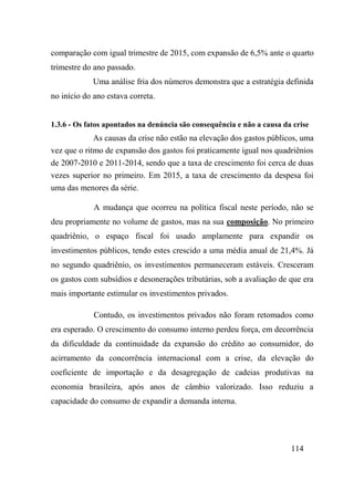 114
comparação com igual trimestre de 2015, com expansão de 6,5% ante o quarto
trimestre do ano passado.
Uma análise fria dos números demonstra que a estratégia definida
no início do ano estava correta.
1.3.6 - Os fatos apontados na denúncia são consequência e não a causa da crise
As causas da crise não estão na elevação dos gastos públicos, uma
vez que o ritmo de expansão dos gastos foi praticamente igual nos quadriênios
de 2007-2010 e 2011-2014, sendo que a taxa de crescimento foi cerca de duas
vezes superior no primeiro. Em 2015, a taxa de crescimento da despesa foi
uma das menores da série.
A mudança que ocorreu na política fiscal neste período, não se
deu propriamente no volume de gastos, mas na sua composição. No primeiro
quadriênio, o espaço fiscal foi usado amplamente para expandir os
investimentos públicos, tendo estes crescido a uma média anual de 21,4%. Já
no segundo quadriênio, os investimentos permaneceram estáveis. Cresceram
os gastos com subsídios e desonerações tributárias, sob a avaliação de que era
mais importante estimular os investimentos privados.
Contudo, os investimentos privados não foram retomados como
era esperado. O crescimento do consumo interno perdeu força, em decorrência
da dificuldade da continuidade da expansão do crédito ao consumidor, do
acirramento da concorrência internacional com a crise, da elevação do
coeficiente de importação e da desagregação de cadeias produtivas na
economia brasileira, após anos de câmbio valorizado. Isso reduziu a
capacidade do consumo de expandir a demanda interna.
 
