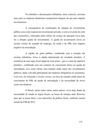 115
Os subsídios e desonerações tributárias, neste contexto, serviram
mais para as empresas domésticas recuperarem margens do que para ampliar
investimentos.
A consequência da combinação da redução do investimento
público com a não resposta do investimento privado, e com a reversão do ciclo
das commodities, reforçadas pelos efeitos do avanço da operação Lava Jato,
foi a abrupta queda do investimento. A queda do investimento levou ao
círculo vicioso de retração do emprego, da renda e do PIB, com impacto
negativo na arrecadação.
A rigidez do gasto público, combinada com a retração das
receitas tributárias, levou à rápida deterioração do resultado primário. A
existência de uma regra fiscal rígida de curto prazo - que é a meta de superávit
primário-, combinada com um contexto de crescimento baixo ou queda da
arrecadação, teve como efeitos uma redução ainda maior dos investimentos
públicos, dada a elevada participação das despesas obrigatórias no orçamento.
Com isso, foi reforçado o círculo vicioso, em face da retração ainda maior do
crescimento do PIB, da queda da arrecadação e da necessidade de novos
cortes nas despesas.
O Brasil, assim como vários outros países, vê-se hoje diante da
necessidade de mudar as regras fiscais, na busca de arranjos mais flexíveis,
para que se possa fazer o uso anticíclico da política fiscal, conforme mostra
estudo do FMI de 2012.
 