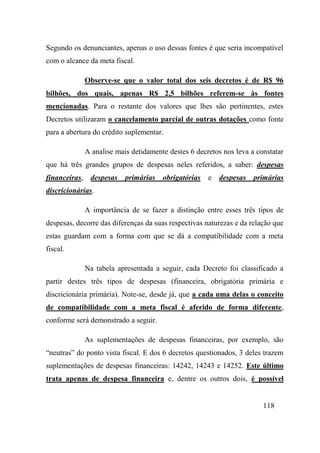 118
Segundo os denunciantes, apenas o uso dessas fontes é que seria incompatível
com o alcance da meta fiscal.
Observe-se que o valor total dos seis decretos é de R$ 96
bilhões, dos quais, apenas R$ 2,5 bilhões referem-se às fontes
mencionadas. Para o restante dos valores que lhes são pertinentes, estes
Decretos utilizaram o cancelamento parcial de outras dotações como fonte
para a abertura do crédito suplementar.
A analise mais detidamente destes 6 decretos nos leva a constatar
que há três grandes grupos de despesas neles referidos, a saber: despesas
financeiras, despesas primárias obrigatórias e despesas primárias
discricionárias.
A importância de se fazer a distinção entre esses três tipos de
despesas, decorre das diferenças da suas respectivas naturezas e da relação que
estas guardam com a forma com que se dá a compatibilidade com a meta
fiscal.
Na tabela apresentada a seguir, cada Decreto foi classificado a
partir destes três tipos de despesas (financeira, obrigatória primária e
discricionária primária). Note-se, desde já, que a cada uma delas o conceito
de compatibilidade com a meta fiscal é aferido de forma diferente,
conforme será demonstrado a seguir.
As suplementações de despesas financeiras, por exemplo, são
“neutras” do ponto vista fiscal. E dos 6 decretos questionados, 3 deles trazem
suplementações de despesas financeiras: 14242, 14243 e 14252. Este último
trata apenas de despesa financeira e, dentre os outros dois, é possível
 