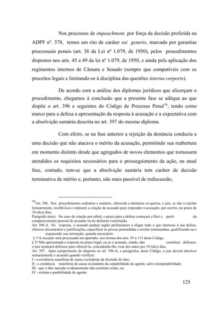 125
Nos processos de impeachment, por força da decisão proferida na
ADPF nº. 378, temos um rito de caráter sui generis, marcado por garantias
processuais penais (art. 38 da Lei nº 1.079, de 1950), pelos procedimentos
dispostos nos arts. 45 a 49 da lei nº 1.079, de 1950, e ainda pela aplicação dos
regimentos internos de Câmara e Senado (sempre que compatíveis com os
preceitos legais e limitando-se à disciplina das questões interna corporis).
De acordo com a análise dos diplomas jurídicos que alicerçam o
procedimento, chegamos à conclusão que a presente fase se adéqua ao que
dispõe o art. 396 e seguintes do Código de Processo Penal78
, tendo como
marco para a defesa a apresentação da resposta à acusação e a expectativa com
a absolvição sumária descrita no art. 397 do mesmo diploma.
Com efeito, se na fase anterior a rejeição da denúncia conduzia a
uma decisão que não atacava o mérito da acusação, permitindo sua reabertura
em momento distinto desde que agregados de novos elementos que tornassem
atendidos os requisitos necessários para o prosseguimento da ação, na atual
fase, contudo, tem-se que a absolvição sumária tem caráter de decisão
terminativa de mérito e, portanto, não mais passível de rediscussão,
78
Art. 396. Nos procedimentos ordinário e sumário, oferecida a denúncia ou queixa, o juiz, se não a rejeitar
liminarmente, recebê-la-á e ordenará a citação do acusado para responder à acusação, por escrito, no prazo de
10 (dez) dias.
Parágrafo único. No caso de citação por edital, o prazo para a defesa começará a fluir a partir do
comparecimento pessoal do acusado ou do defensor constituído.
Art. 396-A. Na resposta, o acusado poderá argüir preliminares e alegar tudo o que interesse à sua defesa,
oferecer documentos e justificações, especificar as provas pretendidas e arrolar testemunhas, qualificando-as e
requerendo sua intimação, quando necessário.
§ 1o
A exceção será processada em apartado, nos termos dos arts. 95 a 112 deste Código.
§ 2o
Não apresentada a resposta no prazo legal, ou se o acusado, citado, não constituir defensor,
o juiz nomeará defensor para oferecê-la, concedendo-lhe vista dos autos por 10 (dez) dias.
Art. 397. Após cumprimento do disposto no art. 396-A, e parágrafos, deste Código, o juiz deverá absolver
sumariamente o acusado quando verificar:
I - a existência manifesta de causa excludente da ilicitude do fato;
II - a existência manifesta de causa excludente da culpabilidade do agente, salvo inimputabilidade;
III - que o fato narrado evidentemente não constitui crime; ou
IV - extinta a punibilidade do agente.
 