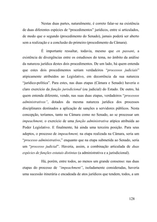 128
Nestas duas partes, naturalmente, é correto falar-se na existência
de duas diferentes espécies de “procedimentos” jurídicos, entre si articulados,
de modo que o segundo (procedimento do Senado), jamais poderá ser aberto
sem a realização e a conclusão do primeiro (procedimento da Câmara).
É importante ressaltar, todavia, mesmo que en passant, a
existência de divergências entre os estudiosos do tema, no âmbito da análise
da natureza jurídica destes dois procedimentos. De um lado, há quem entenda
que estes dois procedimentos seriam verdadeiros “processos judiciais”
atipicamente atribuídos ao Legislativo, em decorrência da sua natureza
“jurídico-política”. Para estes, nas duas etapas (Câmara e Senado) haveria o
claro exercício da função jurisdicional (ou judicial) do Estado. De outro, há
quem entenda diferente, vendo, nas suas duas etapas, verdadeiros “processos
administrativos”, dotados da mesma natureza jurídica dos processos
disciplinares destinados a aplicação de sanções a servidores públicos. Nesta
concepção, teríamos, tanto na Câmara como no Senado, ao se processar um
impeachment, o exercício de uma função administrativa atípica atribuída ao
Poder Legislativo. E finalmente, há ainda uma terceira posição. Para seus
adeptos, o processo de impeachment, na etapa realizada na Câmara, seria um
“processo administrativo,” enquanto que na etapa submetida ao Senado, seria
um “processo judicial”. Haveria, assim, a combinação articulada de duas
espécies de funções estatais distintas (a administrativa e a jurisdicional).
Há, porém, entre todos, ao menos um grande consenso: nas duas
etapas do processo de “impeachment”, isoladamente consideradas, haveria
uma sucessão itinerária e encadeada de atos jurídicos que tendem, todos, a um
 