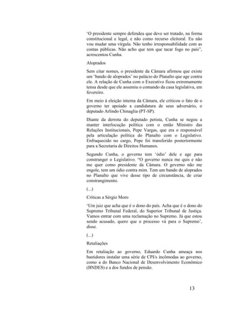 13
‘O presidente sempre defendeu que deve ser tratado, na forma
constitucional e legal, e não como recurso eleitoral. Eu não
vou mudar uma vírgula. Não tenho irresponsabilidade com as
contas públicas. Não acho que tem que tacar fogo no país”,
acrescentou Cunha.
Aloprados
Sem citar nomes, o presidente da Câmara afirmou que existe
um ‘bando de aloprados’ no palácio do Planalto que age contra
ele. A relação de Cunha com o Executivo ficou extremamente
tensa desde que ele assumiu o comando da casa legislativa, em
fevereiro.
Em meio à eleição interna da Câmara, ele criticou o fato de o
governo ter apoiado a candidatura de seus adversário, o
deputado Arlindo Chinaglia (PT-SP).
Diante da derrota do deputado petista, Cunha se negou a
manter interlocução política com o então Ministro das
Relações Institucionais, Pepe Vargas, que era o responsável
pela articulação política do Planalto com o Legislativo.
Enfraquecido no cargo, Pepe foi transferido posteriormente
para a Secretaria de Direitos Humanos.
Segundo Cunha, o governo tem ‘ódio’ dele e age para
constranger o Legislativo. “O governo nunca me quis e não
me quer como presidente da Câmara. O governo não me
engole, tem um ódio contra mim. Tem um bando de aloprados
no Planalto que vive desse tipo de circunstância, de criar
constrangimento.
(...)
Críticas a Sérgio Moro
‘Um juiz que acha que é o dono do país. Acha que é o dono do
Supremo Tribunal Federal, do Superior Tribunal de Justiça.
Vamos entrar com uma reclamação no Supremo. Já que estou
sendo acusado, quero que o processo vá para o Supremo’,
disse.
(...)
Retaliações
Em retaliação ao governo, Eduardo Cunha ameaça nos
bastidores instalar uma série de CPI/s incômodas ao governo,
como a do Banco Nacional de Desenvolvimento Econômico
(BNDES) e a dos fundos de pensão.
 