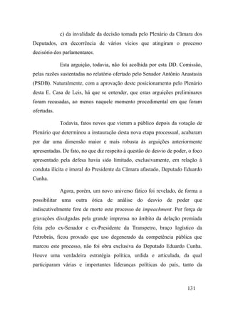 131
c) da invalidade da decisão tomada pelo Plenário da Câmara dos
Deputados, em decorrência de vários vícios que atingiram o processo
decisório dos parlamentares.
Esta arguição, todavia, não foi acolhida por esta DD. Comissão,
pelas razões sustentadas no relatório ofertado pelo Senador Antônio Anastasia
(PSDB). Naturalmente, com a aprovação deste posicionamento pelo Plenário
desta E. Casa de Leis, há que se entender, que estas arguições preliminares
foram recusadas, ao menos naquele momento procedimental em que foram
ofertadas.
Todavia, fatos novos que vieram a público depois da votação de
Plenário que determinou a instauração desta nova etapa processual, acabaram
por dar uma dimensão maior e mais robusta às arguições anteriormente
apresentadas. De fato, no que diz respeito à questão do desvio de poder, o foco
apresentado pela defesa havia sido limitado, exclusivamente, em relação à
conduta ilícita e imoral do Presidente da Câmara afastado, Deputado Eduardo
Cunha.
Agora, porém, um novo universo fático foi revelado, de forma a
possibilitar uma outra ótica de análise do desvio de poder que
indiscutivelmente fere de morte este processo de impeachment. Por força de
gravações divulgadas pela grande imprensa no âmbito da delação premiada
feita pelo ex-Senador e ex-Presidente da Transpetro, braço logístico da
Petrobrás, ficou provado que uso degenerado da competência pública que
marcou este processo, não foi obra exclusiva do Deputado Eduardo Cunha.
Houve uma verdadeira estratégia política, urdida e articulada, da qual
participaram várias e importantes lideranças políticas do país, tanto da
 