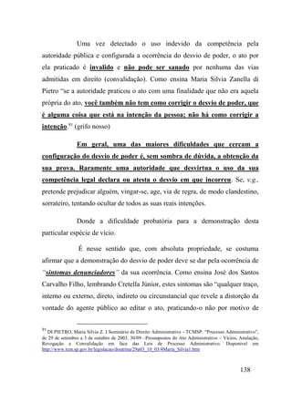 138
Uma vez detectado o uso indevido da competência pela
autoridade pública e configurada a ocorrência do desvio de poder, o ato por
ela praticado é invalido e não pode ser sanado por nenhuma das vias
admitidas em direito (convalidação). Como ensina Maria Silvia Zanella di
Pietro “se a autoridade praticou o ato com uma finalidade que não era aquela
própria do ato, você também não tem como corrigir o desvio de poder, que
é alguma coisa que está na intenção da pessoa; não há como corrigir a
intenção.91
(grifo nosso)
Em geral, uma das maiores dificuldades que cercam a
configuração do desvio de poder é, sem sombra de dúvida, a obtenção da
sua prova. Raramente uma autoridade que desvirtua o uso da sua
competência legal declara ou atesta o desvio em que incorreu. Se, v.g.,
pretende prejudicar alguém, vingar-se, age, via de regra, de modo clandestino,
sorrateiro, tentando ocultar de todos as suas reais intenções.
Donde a dificuldade probatória para a demonstração desta
particular espécie de vício.
É nesse sentido que, com absoluta propriedade, se costuma
afirmar que a demonstração do desvio de poder deve se dar pela ocorrência de
“sintomas denunciadores” da sua ocorrência. Como ensina José dos Santos
Carvalho Filho, lembrando Cretella Júnior, estes sintomas são “qualquer traço,
interno ou externo, direto, indireto ou circunstancial que revele a distorção da
vontade do agente público ao editar o ato, praticando-o não por motivo de
91
DI PIETRO, Maria Silvia Z. I Seminário de Direito Administrativo - TCMSP: “Processo Administrativo”,
de 29 de setembro a 3 de outubro de 2003. 30/09 –Pressupostos do Ato Administrativo – Vícios, Anulação,
Revogação e Convalidação em face das Leis de Processo Administrativo. Disponível em
http://www.tcm.sp.gov.br/legislacao/doutrina/29a03_10_03/4Maria_Silvia1.htm
 