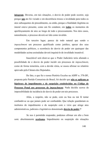 140
integram. Deveras, em tais situações, o desvio de poder pode ocorrer, seja
porque um ato foi viciado e em decorrência trouxe a invalidade para todos os
atos subsequentes do procedimento, ou então, porque a finalidade ilegítima ou
imoral esteve presente, como um fio condutor, em todos os momentos do
aperfeiçoamento de atos ao longo de todo o processamento. Nos dois casos,
naturalmente, o processo deverá ser tido como invalido.
Em terceiro lugar, parece de todo natural que sendo o
impeachment um processo qualificado como jurídico, apesar dos seus
componentes políticos, a ocorrência do desvio de poder em quaisquer das
modalidades acima assinaladas deverá inquiná-lo de invalidade insanável.
Inaceitável será dizer-se que o Poder Judiciário teria afastado a
possibilidade de o desvio de poder incidir em processos de impeachment,
como de forma temerária, com a devida vênia, se ousou afirmar no relatório
aprovado pela Câmara dos Deputados.
De fato, o que fez o nosso Pretório Excelso na ADPF n. 378-DF,
proposta pelo Partido Comunista do Brasil, foi decidir que não se aplicam as
hipóteses de impedimento e de suspeição estabelecidas no Código de
Processo Penal aos processos de impeachment. Nada decidiu acerca da
impossibilidade de incidência do desvio de poder em tais processos.
Aliás, a respeito, não se pode, com ou boa ou má fé tentar
confundir-se ou que jamais pode ser confundido. Que relação guardariam os
institutos do impedimento e da suspeição com o vício que atinge atos
administrativos, judiciais e legislativos denominado desvio de poder ?
Se nos é permitido responder, podemos afirmar em alto e bom
som: absolutamente nenhuma. Impedimento ou suspeição são situações
 