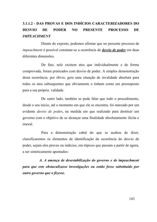 143
3.1.1.2 - DAS PROVAS E DOS INDÍCIOS CARACTERIZADORES DO
DESVIO DE PODER NO PRESENTE PROCESSO DE
IMPEACHMENT
Diante do exposto, podemos afirmar que no presente processo de
impeachment é possível constatar-se a ocorrência de desvio de poder em duas
diferentes dimensões.
De fato, nele existem atos que individualmente e de forma
comprovada, foram praticados com desvio de poder. A simples demonstração
desta ocorrência, por óbvio, gera uma situação de invalidade absoluta para
todos os atos subsequentes que obviamente o tinham como um pressuposto
para a sua própria validade.
De outro lado, também se pode falar que todo o procedimento,
desde o seu início, até o momento em que ele se encontra, foi marcado por um
evidente desvio de poder, na medida em que realizado para destituir um
governo com o objetivo de se alcançar uma finalidade absolutamente ilícita e
imoral.
Para a demonstração cabal do que se acabou de dizer,
classificaremos os elementos de identificação da ocorrência do desvio de
poder, sejam eles provas ou indícios, em tópicos que passam a partir de agora,
a ser sinteticamente apontados:
A. A ameaça de desestabilização do governo e de impeachment
para que este obstaculizasse investigações ou então fosse substituído por
outro governo que o fizesse.
 