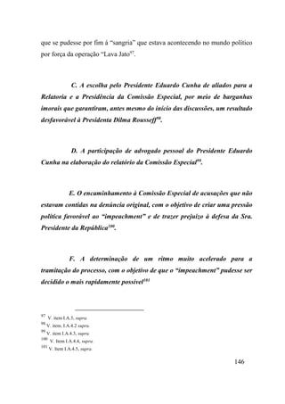 146
que se pudesse por fim á “sangria” que estava acontecendo no mundo político
por força da operação “Lava Jato97
.
C. A escolha pelo Presidente Eduardo Cunha de aliados para a
Relatoria e a Presidência da Comissão Especial, por meio de barganhas
imorais que garantiram, antes mesmo do início das discussões, um resultado
desfavorável à Presidenta Dilma Rousseff98
.
D. A participação de advogado pessoal do Presidente Eduardo
Cunha na elaboração do relatório da Comissão Especial99
.
E. O encaminhamento à Comissão Especial de acusações que não
estavam contidas na denúncia original, com o objetivo de criar uma pressão
política favorável ao “impeachment” e de trazer prejuízo à defesa da Sra.
Presidente da República100
.
F. A determinação de um ritmo muito acelerado para a
tramitação do processo, com o objetivo de que o “impeachment” pudesse ser
decidido o mais rapidamente possível101
97
V. item I.A.3, supra.
98
V. item. I.A.4.2 supra.
99
V. item I.A.4.3, supra.
100
V. Item I.A.4.4, supra.
101
V. Item I.A.4.5, supra.
 