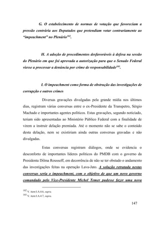 147
G. O estabelecimento de normas de votação que favoreciam a
pressão contrária aos Deputados que pretendiam votar contrariamente ao
“impeachment” no Plenário102
.
H. A adoção de procedimentos desfavoráveis à defesa na sessão
do Plenário em que foi aprovada a autorização para que o Senado Federal
viesse a processar a denúncia por crime de responsabilidade103
.
I. O impeachment como forma de obstrução das investigações de
corrupção e outros crimes
Diversas gravações divulgadas pela grande mídia nos últimos
dias, registram várias conversas entre o ex-Presidente da Transpetro, Sérgio
Machado e importantes agentes políticos. Estas gravações, segundo noticiado,
teriam sido apresentadas ao Ministério Público Federal com a finalidade de
virem a instruir delação premiada. Até o momento não se sabe o conteúdo
desta delação, nem se existiriam ainda outras conversas gravadas e não
divulgadas.
Estas conversas registram diálogos, onde se evidencia o
desconforto de importantes líderes políticos do PMDB com o governo da
Presidenta Dilma Rousseff, em decorrência de não se ter obstado o andamento
das investigações feitas na operação Lava-Jato. A solução retratada nestas
conversas seria o impeachment, com o objetivo de que um novo governo
comandado pelo Vice-Presidente Michel Temer pudesse fazer uma nova
102
V. item I.A.4.6, supra.
103
V. item I.A.4.7, supra.
 