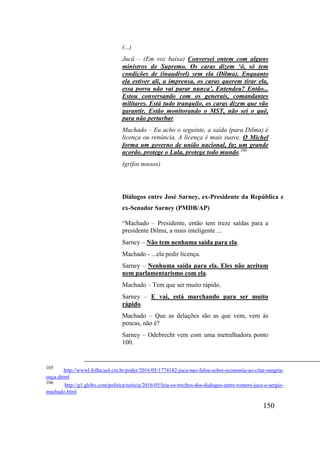 150
(...)
Jucá – (Em voz baixa) Conversei ontem com alguns
ministros do Supremo. Os caras dizem ‘ó, só tem
condições de (inaudível) sem ela (Dilma). Enquanto
ela estiver ali, a imprensa, os caras querem tirar ela,
essa porra não vai parar nunca’, Entendeu? Então...
Estou conversando com os generais, comandantes
militares. Está tudo tranquilo, os caras dizem que vão
garantir. Estão monitorando o MST, não sei o quê,
para não perturbar.
Machado – Eu acho o seguinte, a saída (para Dilma) é
licença ou renúncia. A licença é mais suave. O Michel
forma um governo de união nacional, faz um grande
acordo, protege o Lula, protege todo mundo.106
(grifos nossos)
Diálogos entre José Sarney, ex-Presidente da República e
ex-Senador Sarney (PMDB/AP)
“Machado – Presidente, então tem treze saídas para a
presidente Dilma, a mais inteligente ...
Sarney – Não tem nenhuma saída para ela.
Machado - ...ela pedir licença.
Sarney – Nenhuma saída para ela. Eles não aceitam
nem parlamentarismo com ela.
Machado – Tem que ser muito rápido.
Sarney – E vai, está marchando para ser muito
rápido.
Machado – Que as delações são as que vem, vem às
pencas, não é?
Sarney – Odebrecht vem com uma metralhadora ponto
100.
105
http://wwwl.folha.uol.cm.br/poder/2016/05/1774182-juca-nao-falou-sobre-economia-ao-citar-sangria-
ouça.shtml
106
http://g1.globo.com/politica/noticia/2016/05/leia-os-trechos-dos-dialogos-entre-romero-juca-e-sergio-
machado.html
 