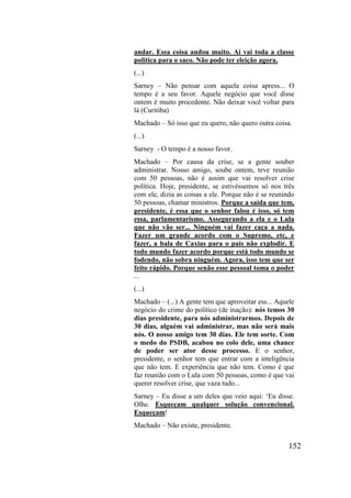 152
andar. Essa coisa andou muito. Aí vai toda a classe
política para o saco. Não pode ter eleição agora.
(...)
Sarney – Não pensar com aquela coisa apress... O
tempo é a seu favor. Aquele negócio que você disse
ontem é muito procedente. Não deixar você voltar para
lá (Curitiba)
Machado – Só isso que eu quero, não quero outra coisa.
(...)
Sarney - O tempo é a nosso favor.
Machado – Por causa da crise, se a gente souber
administrar. Nosso amigo, soube ontem, teve reunião
com 50 pessoas, não é assim que vai resolver crise
política. Hoje, presidente, se estivéssemos só nos três
com ele, dizia as coisas a ele. Porque não é se reunindo
50 pessoas, chamar ministros. Porque a saída que tem,
presidente, é essa que o senhor falou é isso, só tem
essa, parlamentarismo. Assegurando a ela e o Lula
que não vão ser... Ninguém vai fazer caça a nada.
Fazer um grande acordo com o Supremo, etc, e
fazer, a bala de Caxias para o país não explodir. E
todo mundo fazer acordo porque está todo mundo se
fodendo, não sobra ninguém. Agora, isso tem que ser
feito rápido. Porque senão esse pessoal toma o poder
...
(...)
Machado – (...) A gente tem que aproveitar ess... Aquele
negócio do crime do político (de inação): nós temos 30
dias presidente, para nós administrarmos. Depois de
30 dias, alguém vai administrar, mas não será mais
nós. O nosso amigo tem 30 dias. Ele tem sorte. Com
o medo do PSDB, acabou no colo dele, uma chance
de poder ser ator desse processo. E o senhor,
presidente, o senhor tem que entrar com a inteligência
que não tem. E experiência que não tem. Como é que
faz reunião com o Lula com 50 pessoas, como é que vai
querer resolver crise, que vaza tudo...
Sarney – Eu disse a um deles que veio aqui: ‘Eu disse.
Olhe. Esqueçam qualquer solução convencional.
Esqueçam!
Machado – Não existe, presidente.
 